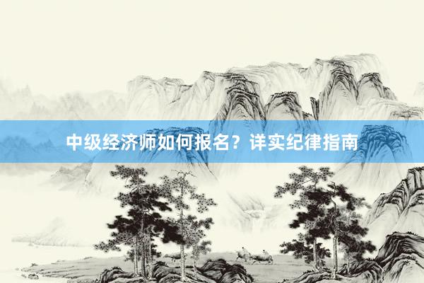 中级经济师如何报名？详实纪律指南