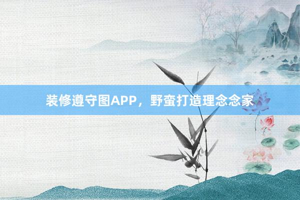 装修遵守图APP，野蛮打造理念念家