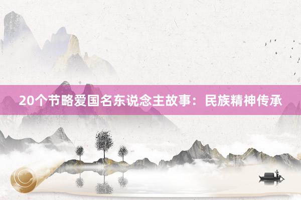 20个节略爱国名东说念主故事：民族精神传承