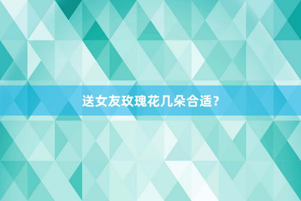 送女友玫瑰花几朵合适？