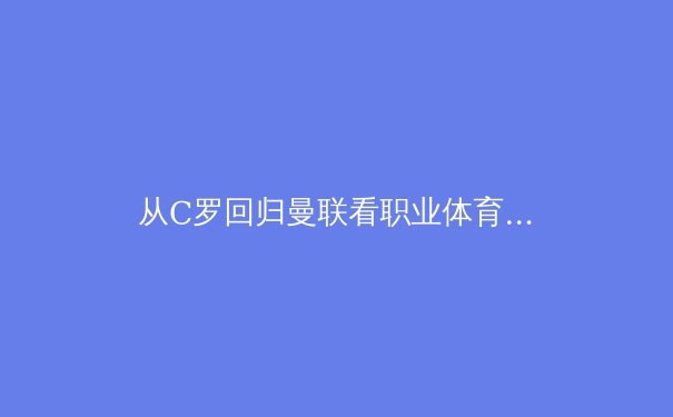 从C罗回归曼联看职业体育的情感经济学：忠诚与商业的博弈新篇章 - 2