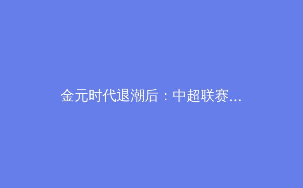 金元时代退潮后：中超联赛的路径重构与价值回归 - 4