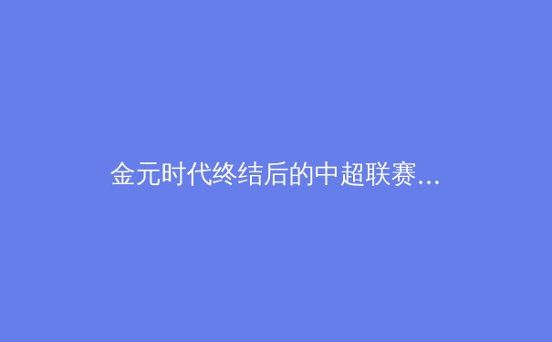 金元时代终结后的中超联赛：阵痛转型中孕育的竞技本质回归 - 2