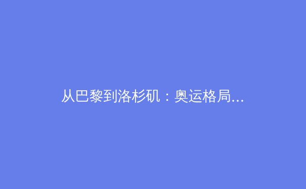 从巴黎到洛杉矶：奥运格局变迁背后的科技革命与人文思考