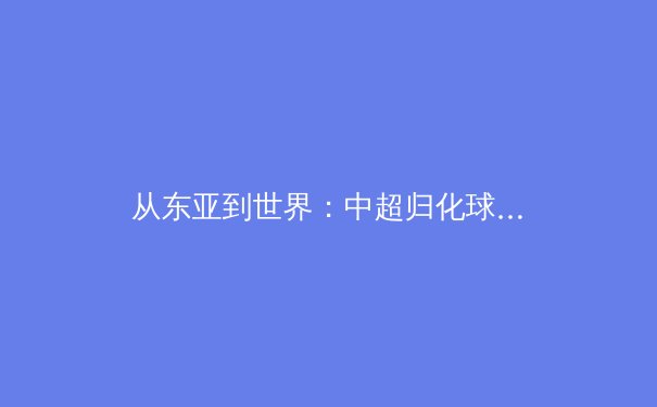 从东亚到世界：中超归化球员政策的战略转向与竞技伦理再思考