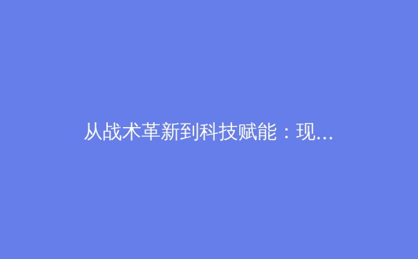 从战术革新到科技赋能：现代足球如何被数据与算法重新定义