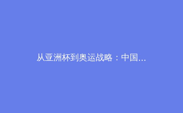 从亚洲杯到奥运战略：中国足球的阵痛与篮球的机遇